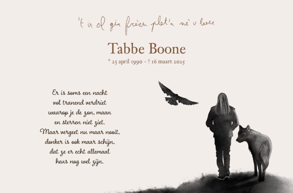 Tabbe Boone, geboren 23 april 1990, overleden 16 maart 2025. Er is soms een nacht vol tranend verdriet. waarop je de zon, maan. en sterren niet ziet. maar vergeet nu maar nooit, donker is ook maar schijn, dat ze er echt allemaal. heus nog wel zijn.